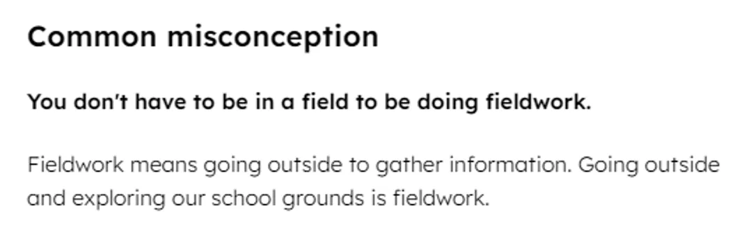 A screenshot from a set of teaching resources. It reads: “Common misconception: You don't have to be in a field to be doing fieldwork.  Fieldwork means going outside to gather information. Going outside and exploring our school grounds is fieldwork.”